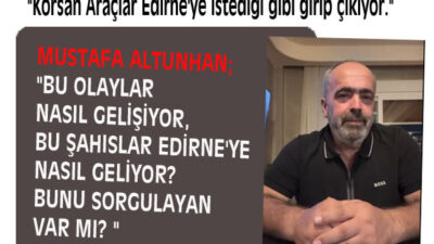 ALTUNHAN; “BU OLAYLAR NASIL GELİŞİYOR, BU ŞAHISLAR EDİRNE’YE NASIL GELİYOR? BUNU SORGULAYAN VAR MI? “