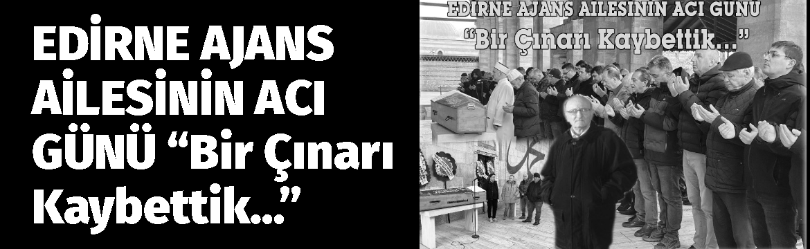 EDİRNE AJANS AİLESİNİN ACI GÜNÜ“Bir